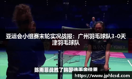 亚运会小组赛末轮实况战报：广州羽毛球队3-0天津羽毛球队