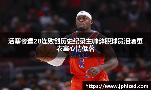 活塞惨遭28连败创历史纪录主帅辞职球员泪洒更衣室心情低落
